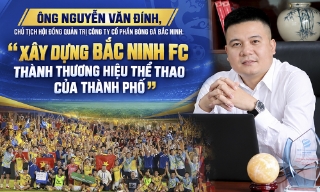Chủ tịch Hội đồng quản trị Công ty cổ phần Bóng đá Bắc Ninh Nguyễn Văn Đính: “Xây dựng Bắc Ninh FC thành thương hiệu thể thao của thành phố”